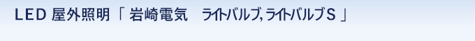 ＬＥＤ 屋外照明　「 岩崎電気　ライトバルブ，ライトバルブＳ 」